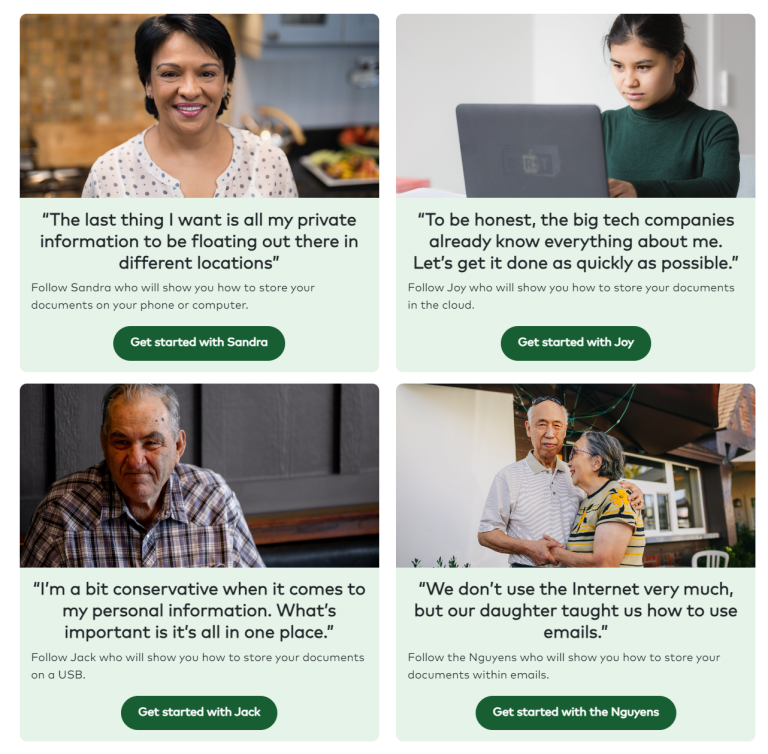 Card 1 – Sandra
Smiling woman in a kitchen with the quote “The last thing I want is all my private information to be floating out there in different locations,” with a button labelled “Get started with Sandra.”

Card 2 – Joy
Young woman using a laptop with the quote “To be honest, the big tech companies already know everything about me. Let’s get it done as quickly as possible,” with a button labelled “Get started with Joy.”

Card 3 – Jack
Older man sitting indoors with the quote “I’m a bit conservative when it comes to my personal information. What’s important is it’s all in one place,” with a button labelled “Get started with Jack.”

Card 4 – The Nguyens
Older couple standing together outdoors with the quote “We don’t use the Internet very much, but our daughter taught us how to use emails,” with a button labelled “Get started with the Nguyens.”